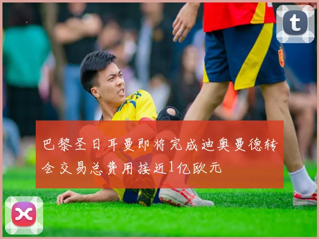 巴黎圣日耳曼即将完成迪奥曼德转会交易总费用接近1亿欧元