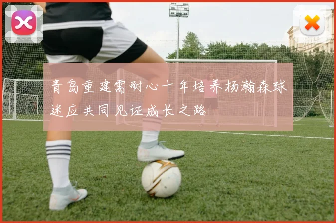青岛重建需耐心十年培养杨瀚森球迷应共同见证成长之路