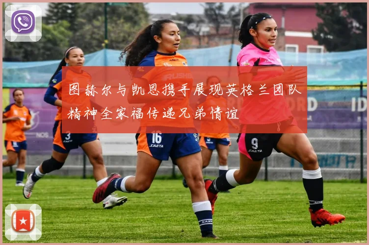 图赫尔与凯恩携手展现英格兰团队精神全家福传递兄弟情谊