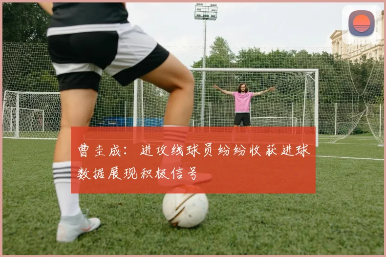曹圭成：进攻线球员纷纷收获进球数据展现积极信号