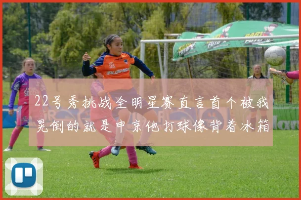 22号秀挑战全明星赛直言首个被我晃倒的就是申京他打球像背着冰箱一样笨重