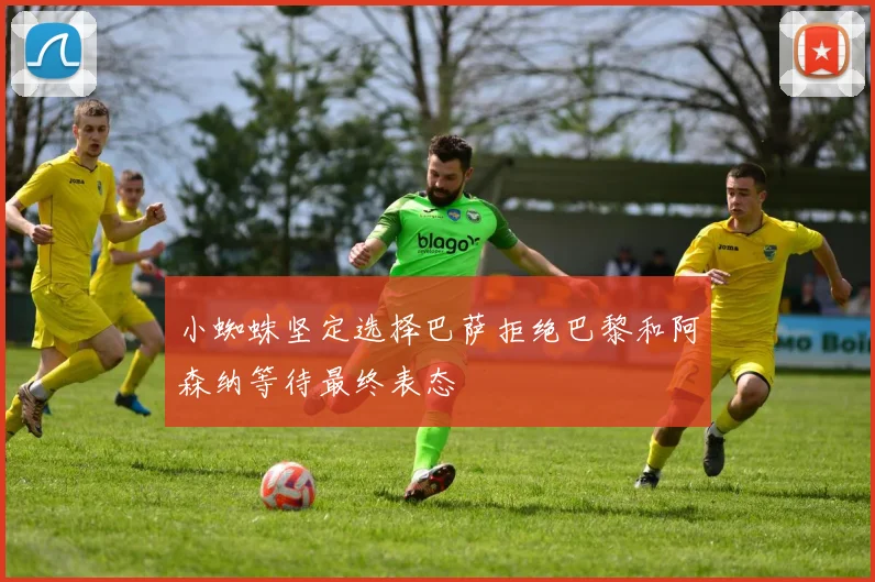小蜘蛛坚定选择巴萨拒绝巴黎和阿森纳等待最终表态