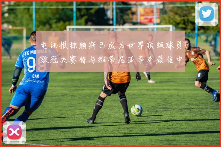 电讯报称赖斯已成为世界顶级球员欧冠决赛将与维蒂尼亚争夺最佳中场称号