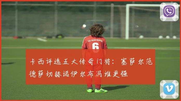 卡西评选五大传奇门将：塞萨尔范德萨切赫诺伊尔布冯谁更强