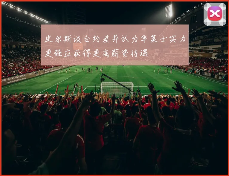 皮尔斯谈合约差异认为华莱士实力更强应获得更高薪资待遇