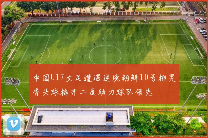 中国U17女足遭遇逆境朝鲜10号柳炅香头球梅开二度助力球队领先