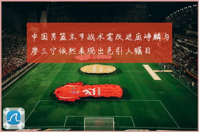 中国男篮末节战术需改进庞峥麟与廖三宁依然表现出色引人瞩目